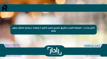 «أكبر جذب».. المملكة تتصدر الطريق لتصبح ضمن أفضل 5 وجهات سياحية عالميًا بحلول 2030